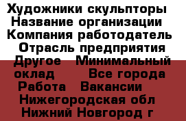 Художники-скульпторы › Название организации ­ Компания-работодатель › Отрасль предприятия ­ Другое › Минимальный оклад ­ 1 - Все города Работа » Вакансии   . Нижегородская обл.,Нижний Новгород г.